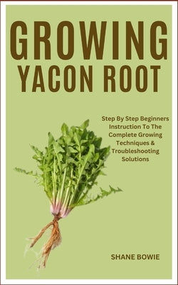 Growing Yacon Root: Step By Step Beginners Instruction To The Complete Growing Techniques & Troubleshooting Solutions by Bowie, Shane