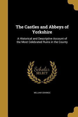 The Castles and Abbeys of Yorkshire: A Historical and Descriptive Account of the Most Celebrated Ruins in the County by Grainge, William