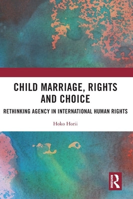 Child Marriage, Rights and Choice: Rethinking Agency in International Human Rights by Horii, Hoko