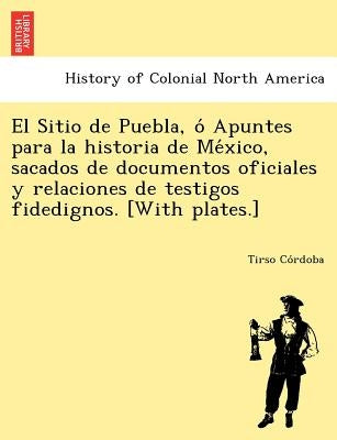 El Sitio de Puebla, O Apuntes Para La Historia de Me Xico, Sacados de Documentos Oficiales y Relaciones de Testigos Fidedignos. [With Plates.] by Co Rdoba, Tirso