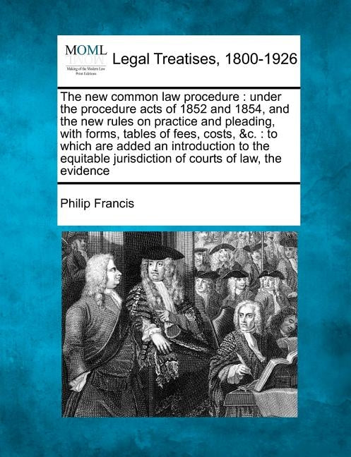 The New Common Law Procedure: Under the Procedure Acts of 1852 and 1854, and the New Rules on Practice and Pleading, with Forms, Tables of Fees, Cos by Francis, Philip