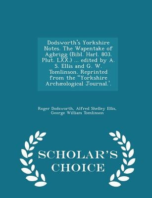 Dodsworth's Yorkshire Notes. the Wapentake of Agbrigg (Bibl. Harl. 803. Plut. LXX.) ... Edited by A. S. Ellis and G. W. Tomlinson. Reprinted from the by Dodsworth, Roger