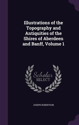 Illustrations of the Topography and Antiquities of the Shires of Aberdeen and Banff, Volume 1 by Robertson, Joseph