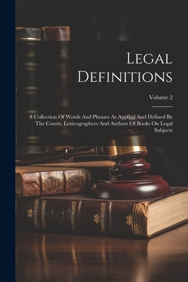 Legal Definitions: A Collection Of Words And Phrases As Applied And Defined By The Courts, Lexicographers And Authors Of Books On Legal S by Anonymous