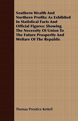 Southern Wealth And Northern Profits: As Exhibited In Statistical Facts And Official Figures: Showing The Necessity Of Union To The Future Prosperity by Kettell, Thomas Prentice