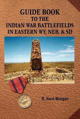 Guide Book to the Indian War Battlefields in Eastern WY, NEB. and SD by Morgan, R. Kent