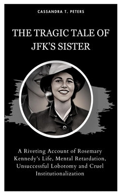 The Tragic Tale of Jfk's Sister: A Riveting Account of Rosemary Kennedy's Life, Mental Retardation, Unsuccessful Lobotomy and Cruel Institutionalizati by T. Peters, Cassandra