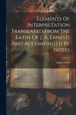Elements Of Interpretation Translated From The Latin Of J. A. Ernesti And Accompanied By Notes by Stuart, Moses