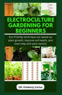 Electroculture Gardening for Beginners: Eco-friendly technique can speed up plant growth, improve soil health, and even help with pest control by Carlos, Kimberly