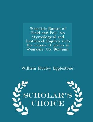 Weardale Names of Field and Fell. an Etymological and Historical Enquiry Into the Names of Places in Weardale, Co. Durham. - Scholar's Choice Edition by Egglestone, William Morley