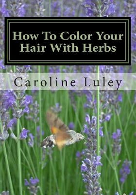 How To Color Your Hair With Herbs: The Ultimate Resource Guide by Luley, Caroline J.