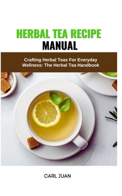 Herbal Tea Recipe Manual: Crafting Herbal Teas For Everyday Wellness: The Herbal Tea Handbook by Juan, Carl