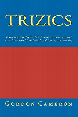 Trizics: Teach yourself TRIZ, how to invent, innovate and solve "impossible" technical problems systematically by Cameron, Gordon