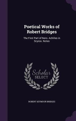 Poetical Works of Robert Bridges: The First Part of Nero. Achilles in Scyros. Notes by Bridges, Robert Seymour