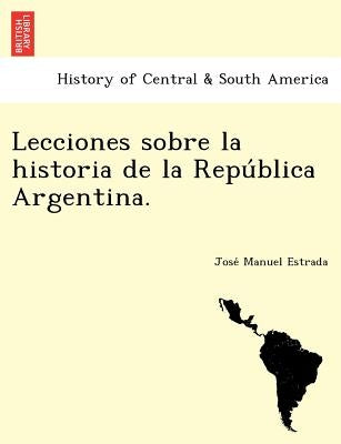 Lecciones Sobre La Historia de La Repu Blica Argentina. by Estrada, Jose Manuel