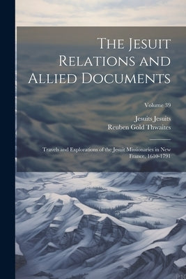 The Jesuit Relations and Allied Documents: Travels and Explorations of the Jesuit Missionaries in New France, 1610-1791; Volume 39 by Thwaites, Reuben Gold