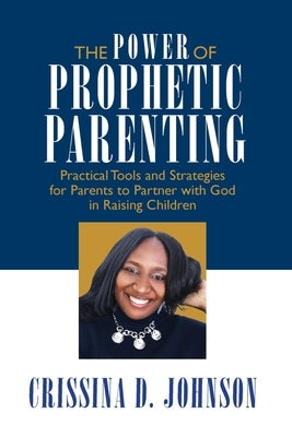 The Power of Prophetic Parenting: Practical Tools and Strategies for Parents to Partner With God in Raising Children by Johnson, Crissina D.