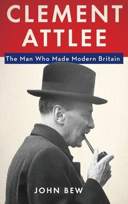 Clement Attlee: The Man Who Made Modern Britain by Bew, John