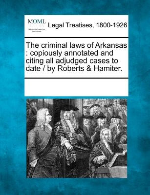 The Criminal Laws of Arkansas: Copiously Annotated and Citing All Adjudged Cases to Date / By Roberts & Hamiter. by Multiple Contributors