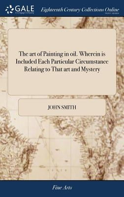 The art of Painting in oil. Wherein is Included Each Particular Circumstance Relating to That art and Mystery: Containing the Best and Most Approved R by Smith, John