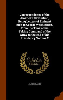 Correspondence of the American Revolution, Being Letters of Eminent men to George Washington, From the Time of his Taking Command of the Army to the e by Sparks, Jared
