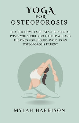 Yoga For Osteoporosis: Healthy Home Exercises & Beneficial Poses You Should Do To Help You And The Ones You Should Avoid As An Osteoporosis Patient by Harrison, Mylah