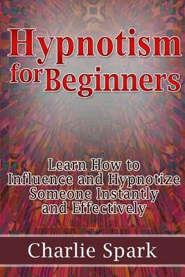 Hypnotism for Beginners: Learn How to Influence and Hypnotize Someone Instantly and Effectively by Spark, Charlie