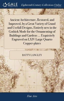 Ancient Architecture, Restored, and Improved, by a Great Variety of Grand and Usefull Designs, Entirely new in the Gothick Mode for the Ornamenting of by Langley, Batty
