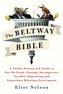 The Beltway Bible: A Totally Serious A-Z Guide to Our No-Good, Corrupt, Incompetent, Terrible, Depressing, and Sometimes Hilarious Government by Nelson, Eliot