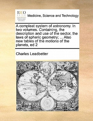A compleat system of astronomy. In two volumes. Containing, the description and use of the sector, the laws of spheric geometry; ... Also new tables o by Leadbetter, Charles