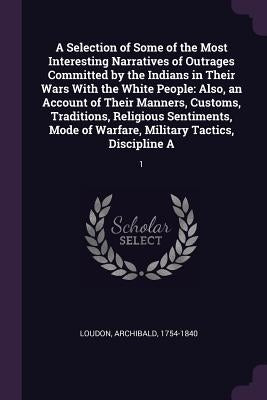 A Selection of Some of the Most Interesting Narratives of Outrages Committed by the Indians in Their Wars With the White People: Also, an Account of T by Loudon, Archibald