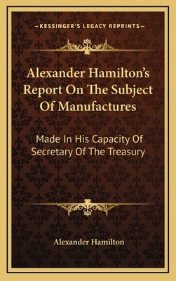 Alexander Hamilton's Report On The Subject Of Manufactures: Made In His Capacity Of Secretary Of The Treasury by Hamilton, Alexander