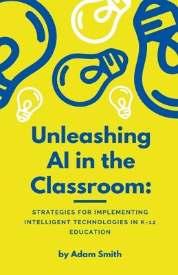 Unleashing AI in the Classroom: Strategies for Implementing Intelligent Technologies in K-12 Education by Smith, Adam