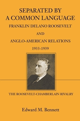 Separated By A Common Language: Franklin Delano Roosevelt And Anglo-American Relations 1933-1939: The Roosevelt-Chamberlain Rivalry by Bennett, Edward M.