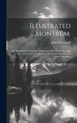 Illustrated Montreal: The Metropolis Of Canada. Its Romantic History, Its Beautiful Scenery, Its Grand Institutions, Its Present Greatness, by McConniff, John