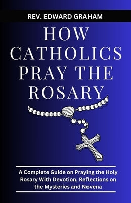 How Catholics Pray the Rosary: A Complete Guide on Praying the Holy Rosary with Devotion, Reflections on the Mysteries and Novena by Graham, Edward