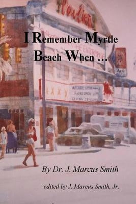 I Remember Myrtle Beach When ...: A Collection of Local History, Personal Stories, Photographs and a Brief Biography of Dr. J. Marcus Smith by Smith Jr, J. Marcus