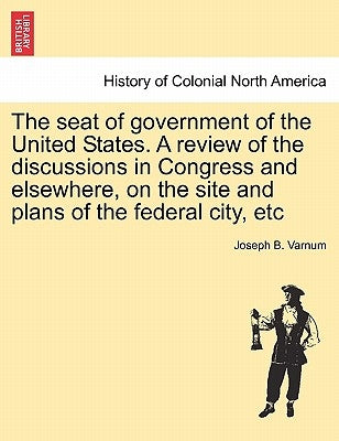 The Seat of Government of the United States. a Review of the Discussions in Congress and Elsewhere, on the Site and Plans of the Federal City, Etc by Varnum, Joseph Bradley
