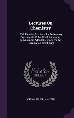 Lectures On Chemistry: With Familiar Directions for Performing Experiments With a Small Apparatus. to Which Are Added Questions for the Exami by Hanaford, William George
