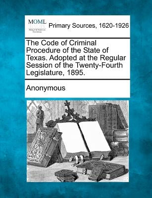 The Code of Criminal Procedure of the State of Texas. Adopted at the Regular Session of the Twenty-Fourth Legislature, 1895. by Anonymous