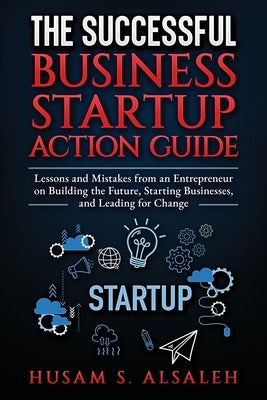 The Successful Business Startup Action Guide: Lessons and Mistakes from an Entrepreneur on Building the Future, Starting Businesses, and Leading for C by Alsaleh, Husam S.