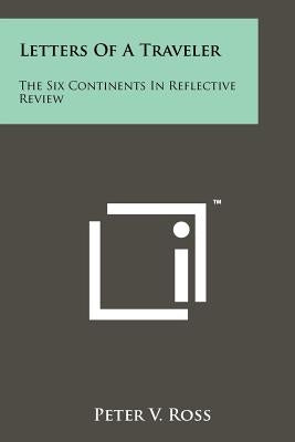 Letters Of A Traveler: The Six Continents In Reflective Review by Ross, Peter V.