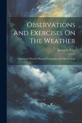 Observations And Exercises On The Weather: Laboratory Work In Physical Geography And Meteorology by Price, James A.