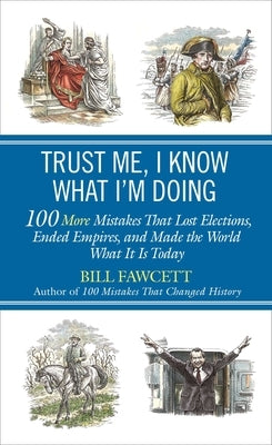 Trust Me, I Know What I'm Doing: 100 More Mistakes That Lost Elections, Ended Empires, and Made the World What It Is Today by Fawcett, Bill