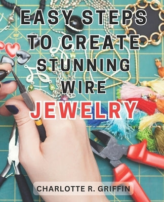 Easy Steps to Create Stunning Wire Jewelry: Wire Jewelry Mastery Unlock Your Creative Potential and Create Exquisite Wire and Beaded Jewelry with Prof by Griffin, Charlotte R.