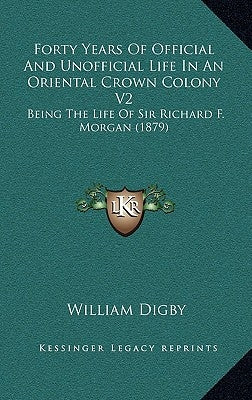 Forty Years Of Official And Unofficial Life In An Oriental Crown Colony V2: Being The Life Of Sir Richard F. Morgan (1879) by Digby, William