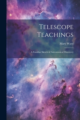 Telescope Teachings: A Familiar Sketch of Astronomical Discovery by Ward, Mary