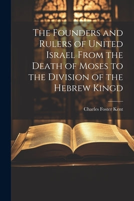 The Founders and Rulers of United Israel From the Death of Moses to the Division of the Hebrew Kingd by Kent, Charles Foster