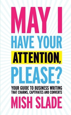 May I Have Your Attention, Please? Your Guide to Business Writing That Charms, Captivates and Converts by Slade, Mish