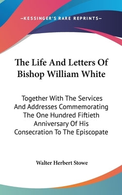 The Life And Letters Of Bishop William White: Together With The Services And Addresses Commemorating The One Hundred Fiftieth Anniversary Of His Conse by Stowe, Walter Herbert